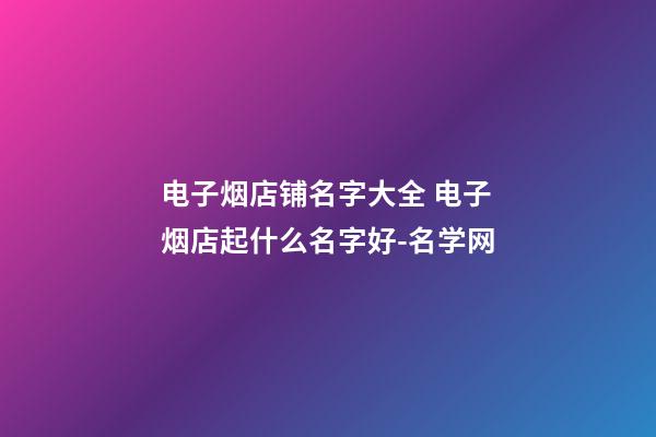 电子烟店铺名字大全 电子烟店起什么名字好-名学网-第1张-店铺起名-玄机派